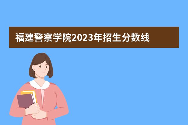 福建警察学院2023年招生分数线 中国人民公安大学录取分数线2023侦查学